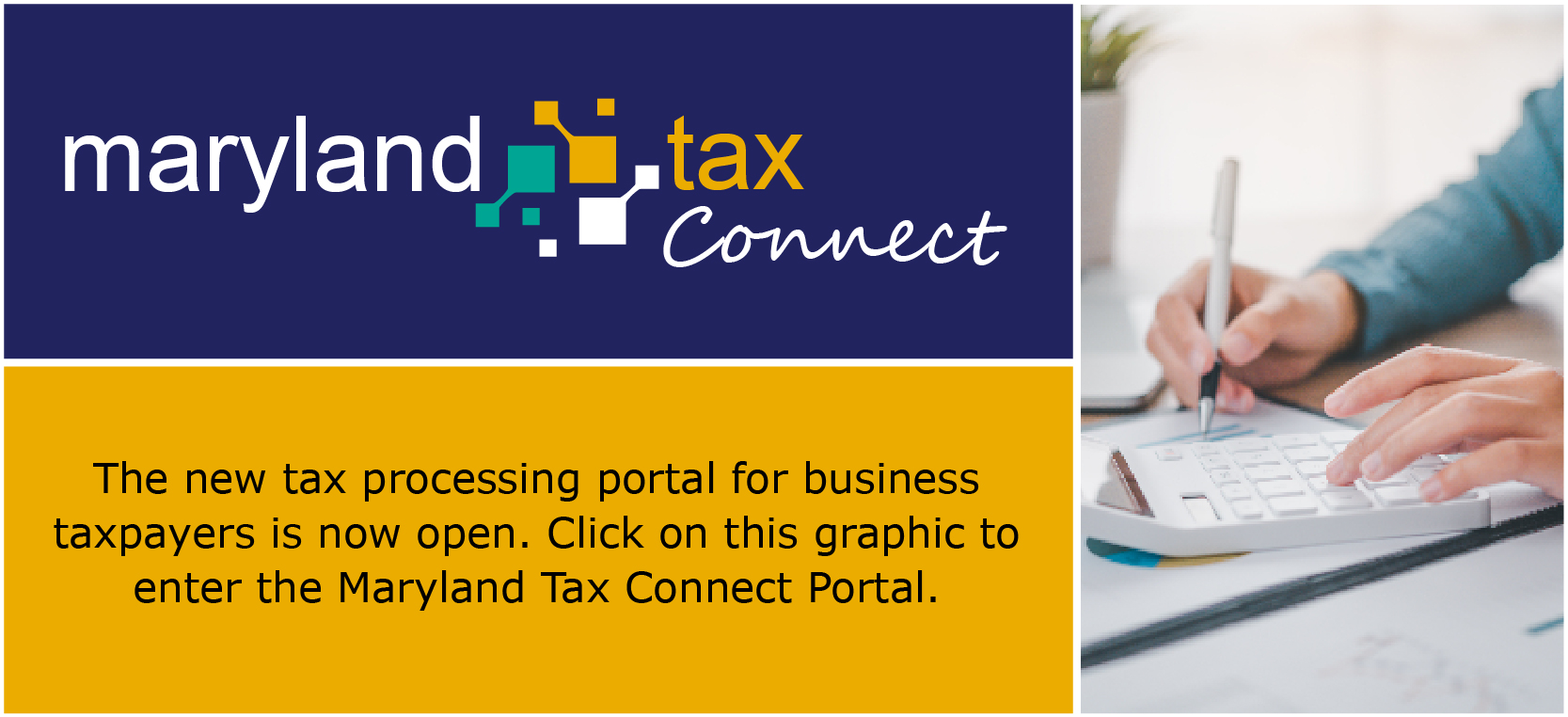 The new tax processing portal for business taxpayers is now open. Click on this graphic to enter the Maryland Tax Connect Portal.