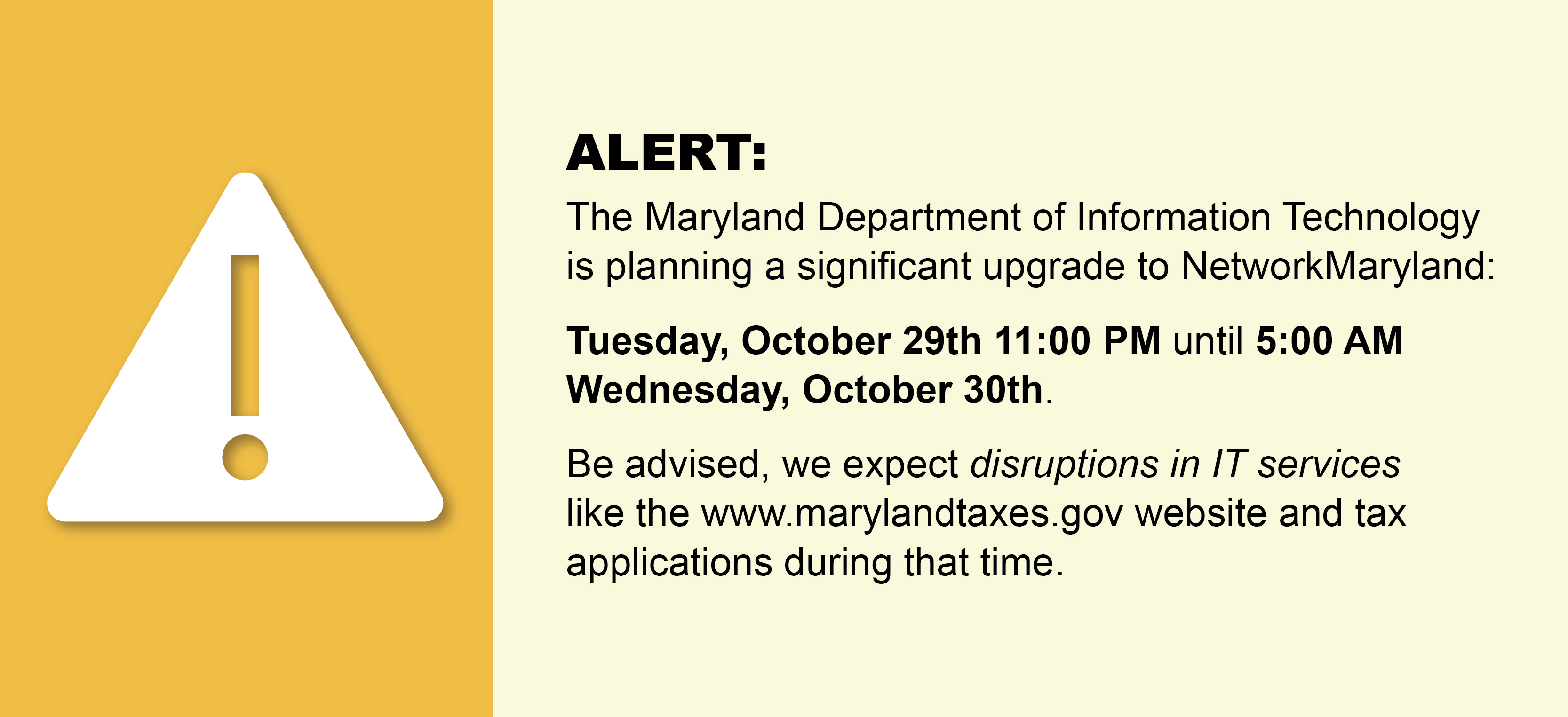 ALERT:  The Maryland Department of Information Technology is planning a significant upgrade to NetworkMaryland:  Tuesday, October 29th 11:00 PM until 5:00 AM Wednesday, October 30th. Be advised, we expect disruptions in IT services like the www.marylandtaxes.gov website and tax applications during that time.