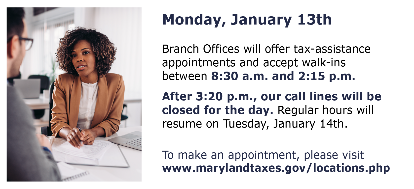 On Monday, January 13th the Comptroller of Maryland’s Branch Offices will offer tax-assistance appointments and accept walk-ins between 8:30 a.m. and 2:15 p.m. After 3:20 p.m., our call lines will be closed for the day. Regular phone hours and appointment availability will resume on Tuesday, January 14th. To make an appointment, please visit https://www.marylandtaxes.gov/locations.php