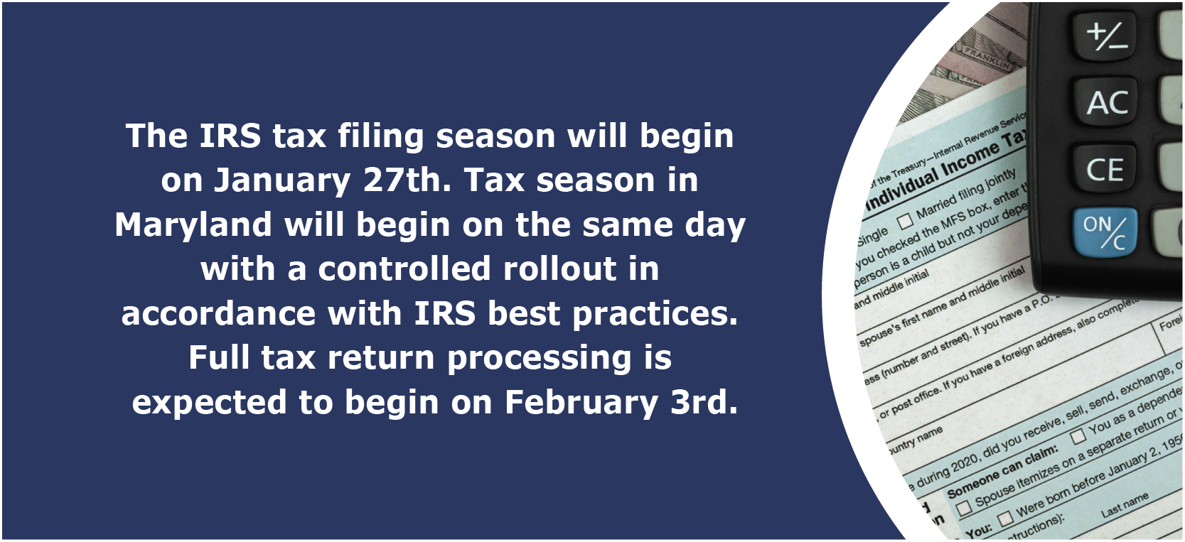 The IRS tax filing season will begin on January 27th. Tax season in Maryland will begin on the same day with a controlled rollout in accordance with IRS best practices. Full tax return processing is expected to begin on February 3rd.